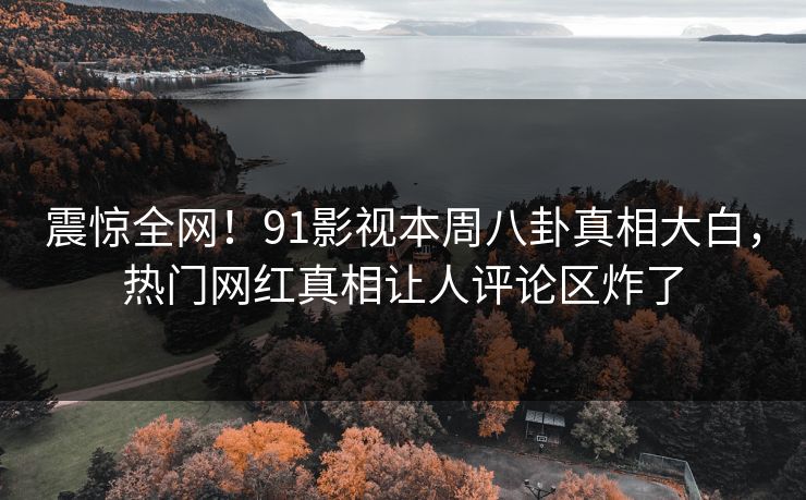 震惊全网！91影视本周八卦真相大白，热门网红真相让人评论区炸了