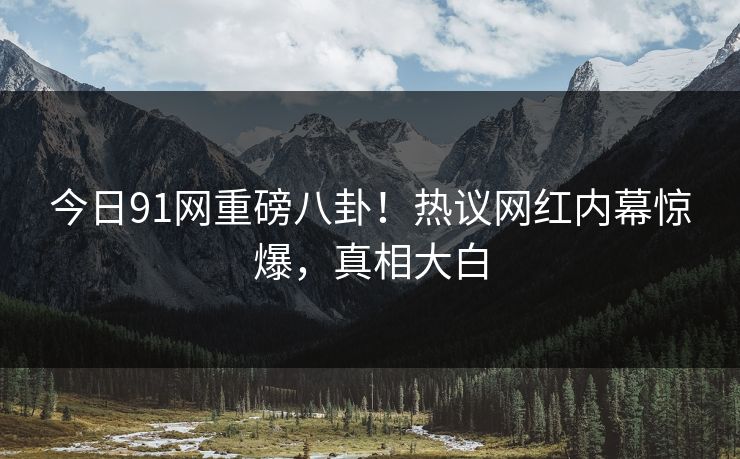 今日91网重磅八卦！热议网红内幕惊爆，真相大白