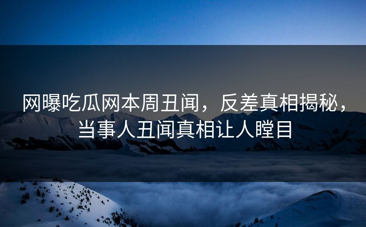 网曝吃瓜网本周丑闻，反差真相揭秘，当事人丑闻真相让人瞠目