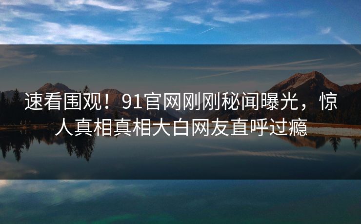 速看围观！91官网刚刚秘闻曝光，惊人真相真相大白网友直呼过瘾