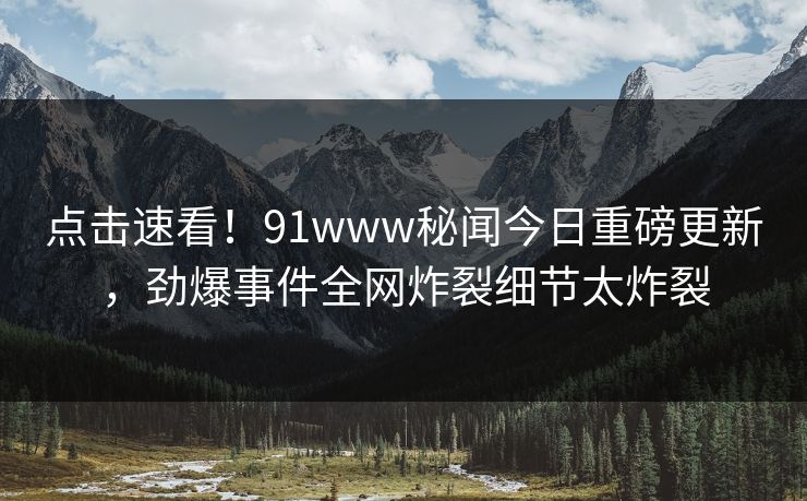 点击速看！91www秘闻今日重磅更新，劲爆事件全网炸裂细节太炸裂