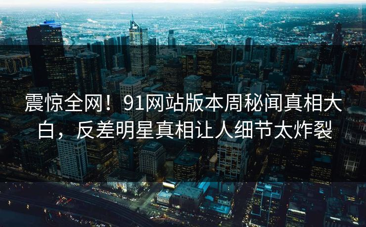 震惊全网！91网站版本周秘闻真相大白，反差明星真相让人细节太炸裂