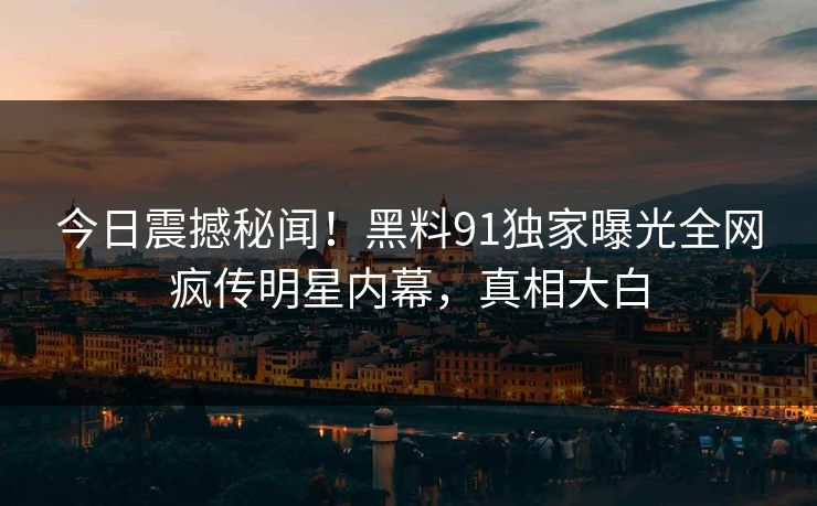 今日震撼秘闻！黑料91独家曝光全网疯传明星内幕，真相大白