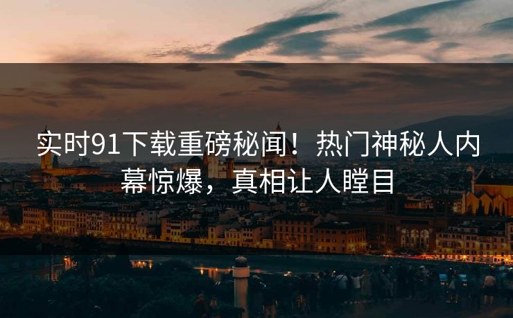 实时91下载重磅秘闻！热门神秘人内幕惊爆，真相让人瞠目