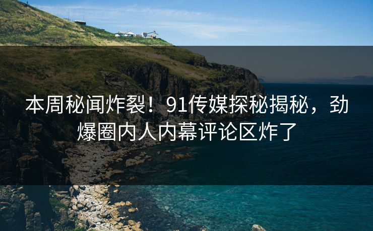 本周秘闻炸裂！91传媒探秘揭秘，劲爆圈内人内幕评论区炸了