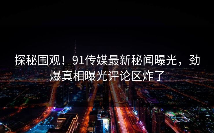 探秘围观！91传媒最新秘闻曝光，劲爆真相曝光评论区炸了