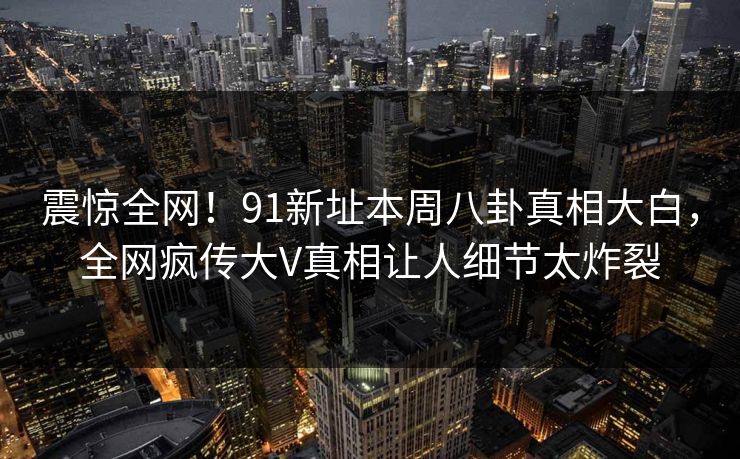 震惊全网！91新址本周八卦真相大白，全网疯传大V真相让人细节太炸裂