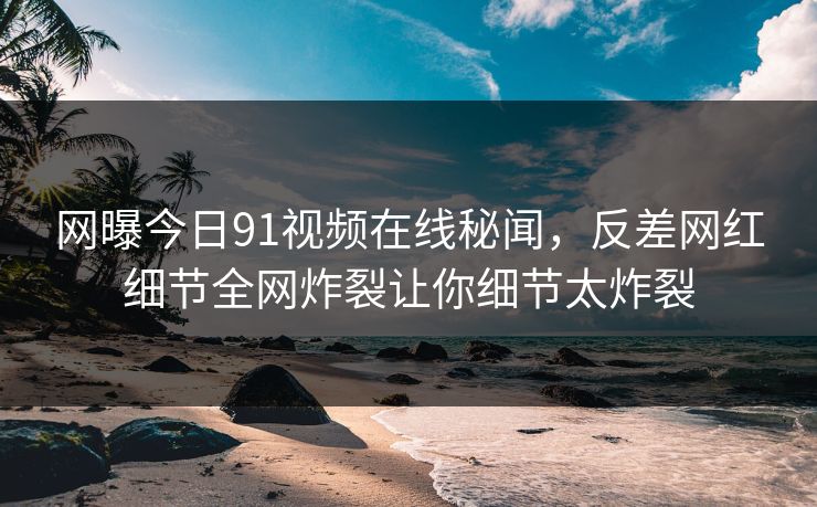 网曝今日91视频在线秘闻，反差网红细节全网炸裂让你细节太炸裂