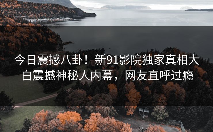 今日震撼八卦！新91影院独家真相大白震撼神秘人内幕，网友直呼过瘾