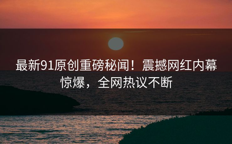 最新91原创重磅秘闻！震撼网红内幕惊爆，全网热议不断