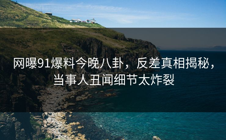 网曝91爆料今晚八卦，反差真相揭秘，当事人丑闻细节太炸裂