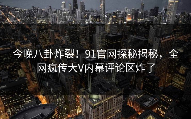 今晚八卦炸裂！91官网探秘揭秘，全网疯传大V内幕评论区炸了