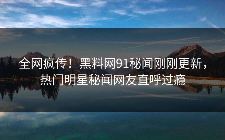 全网疯传！黑料网91秘闻刚刚更新，热门明星秘闻网友直呼过瘾