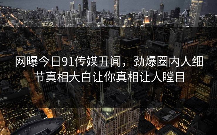 网曝今日91传媒丑闻，劲爆圈内人细节真相大白让你真相让人瞠目