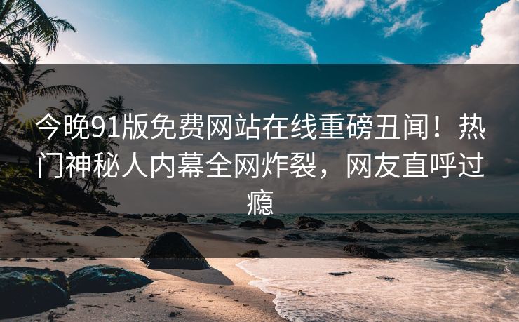 今晚91版免费网站在线重磅丑闻！热门神秘人内幕全网炸裂，网友直呼过瘾