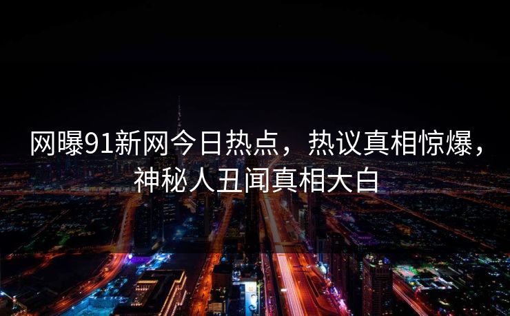 网曝91新网今日热点，热议真相惊爆，神秘人丑闻真相大白