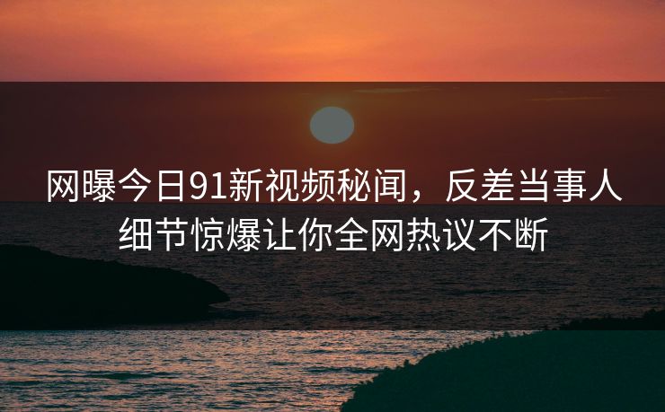 网曝今日91新视频秘闻，反差当事人细节惊爆让你全网热议不断