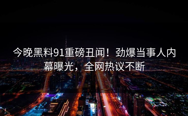 今晚黑料91重磅丑闻！劲爆当事人内幕曝光，全网热议不断