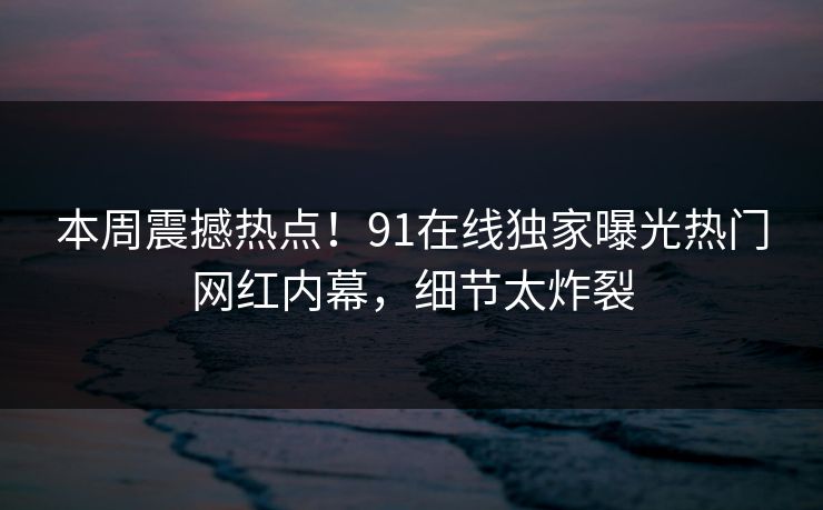本周震撼热点！91在线独家曝光热门网红内幕，细节太炸裂