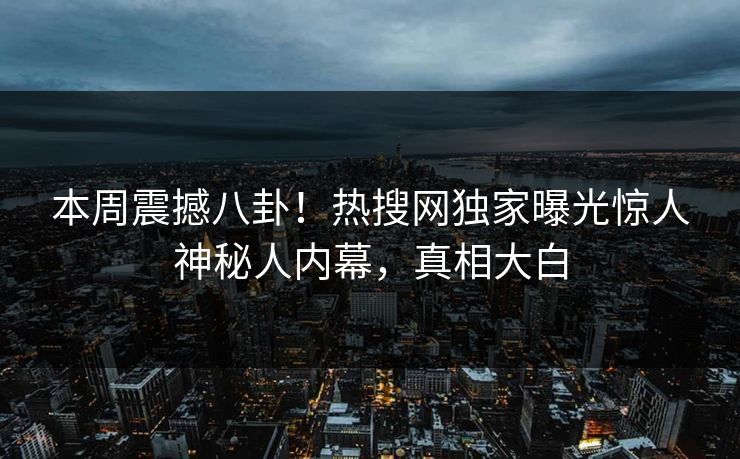 本周震撼八卦！热搜网独家曝光惊人神秘人内幕，真相大白
