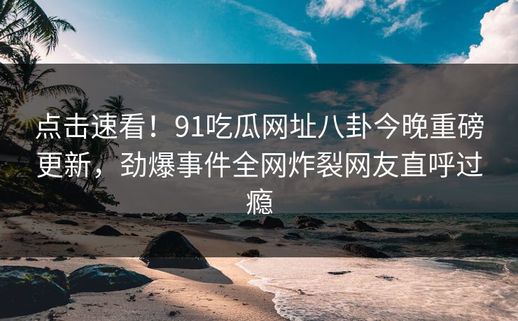 点击速看！91吃瓜网址八卦今晚重磅更新，劲爆事件全网炸裂网友直呼过瘾  第1张
