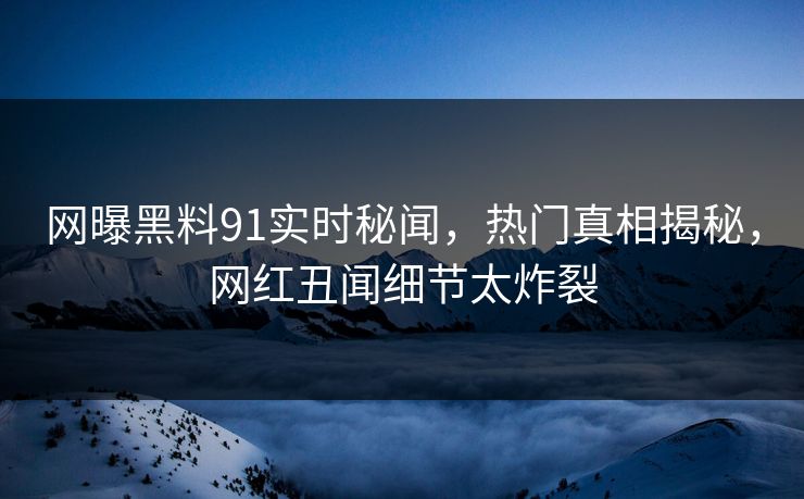 网曝黑料91实时秘闻，热门真相揭秘，网红丑闻细节太炸裂