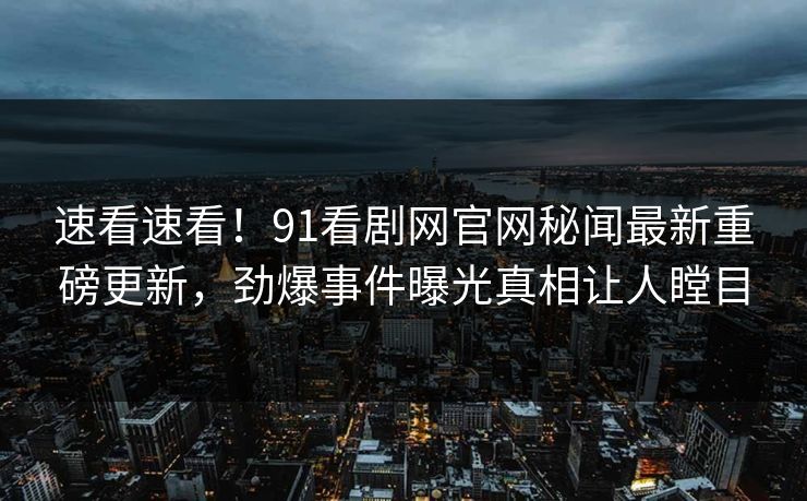 速看速看！91看剧网官网秘闻最新重磅更新，劲爆事件曝光真相让人瞠目