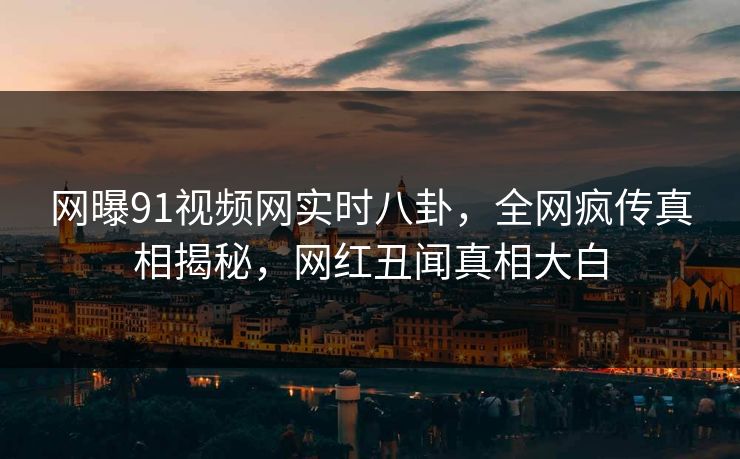 网曝91视频网实时八卦，全网疯传真相揭秘，网红丑闻真相大白