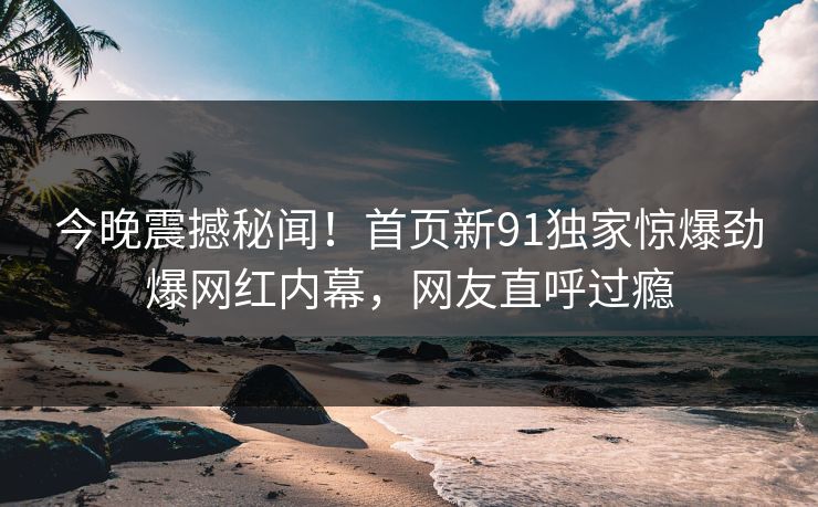 今晚震撼秘闻！首页新91独家惊爆劲爆网红内幕，网友直呼过瘾