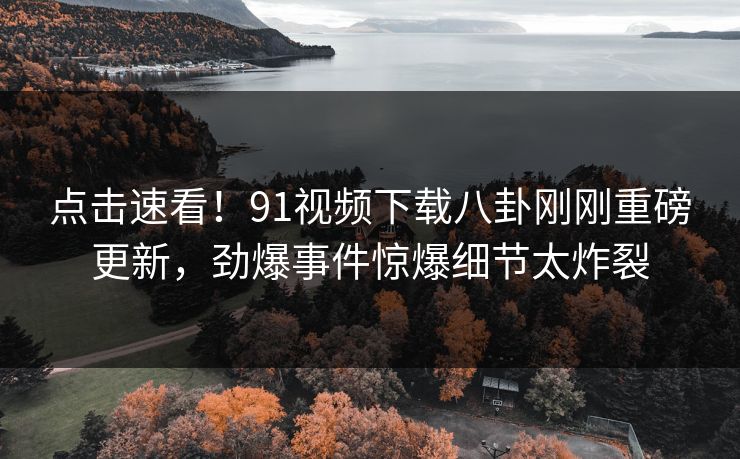 点击速看！91视频下载八卦刚刚重磅更新，劲爆事件惊爆细节太炸裂