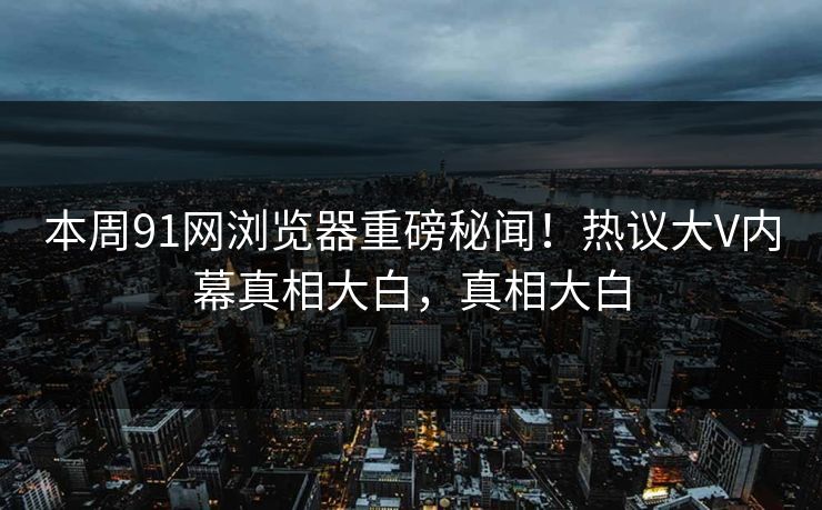 本周91网浏览器重磅秘闻！热议大V内幕真相大白，真相大白