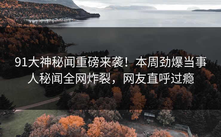 91大神秘闻重磅来袭！本周劲爆当事人秘闻全网炸裂，网友直呼过瘾
