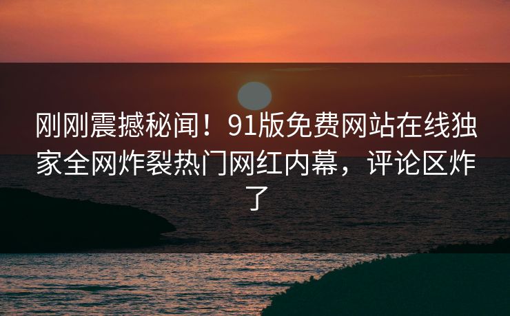 刚刚震撼秘闻！91版免费网站在线独家全网炸裂热门网红内幕，评论区炸了