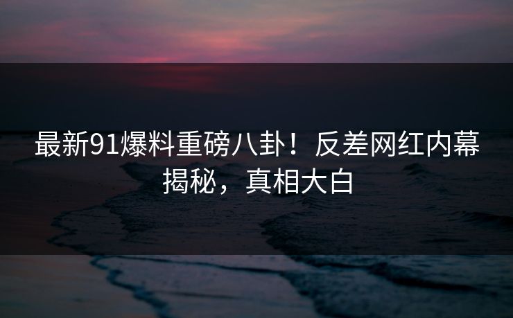 最新91爆料重磅八卦！反差网红内幕揭秘，真相大白