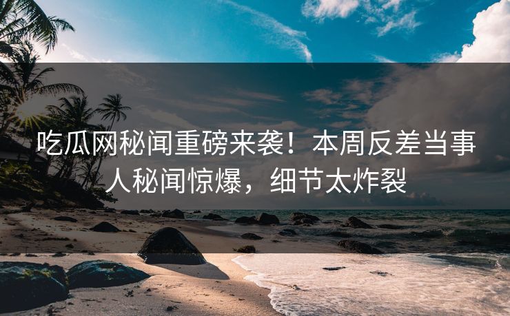 吃瓜网秘闻重磅来袭！本周反差当事人秘闻惊爆，细节太炸裂  第1张