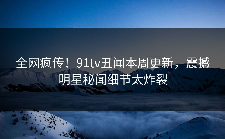 全网疯传！91tv丑闻本周更新，震撼明星秘闻细节太炸裂