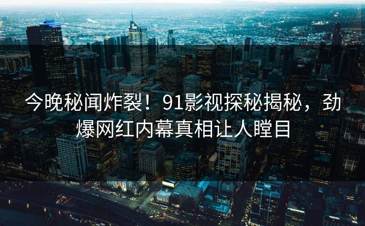 今晚秘闻炸裂！91影视探秘揭秘，劲爆网红内幕真相让人瞠目