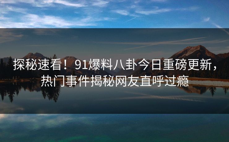 探秘速看！91爆料八卦今日重磅更新，热门事件揭秘网友直呼过瘾