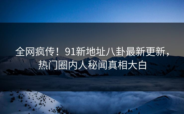 全网疯传！91新地址八卦最新更新，热门圈内人秘闻真相大白