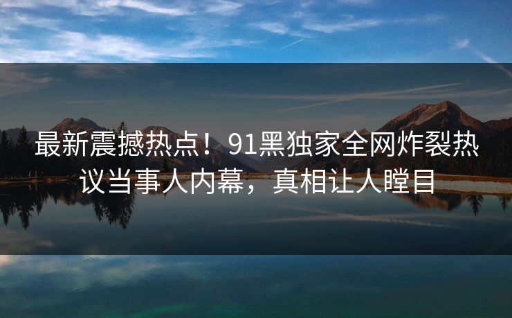最新震撼热点！91黑独家全网炸裂热议当事人内幕，真相让人瞠目  第1张