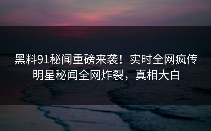 黑料91秘闻重磅来袭！实时全网疯传明星秘闻全网炸裂，真相大白