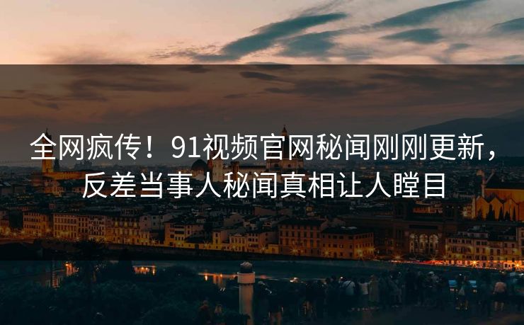 全网疯传！91视频官网秘闻刚刚更新，反差当事人秘闻真相让人瞠目