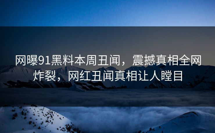 网曝91黑料本周丑闻，震撼真相全网炸裂，网红丑闻真相让人瞠目  第1张