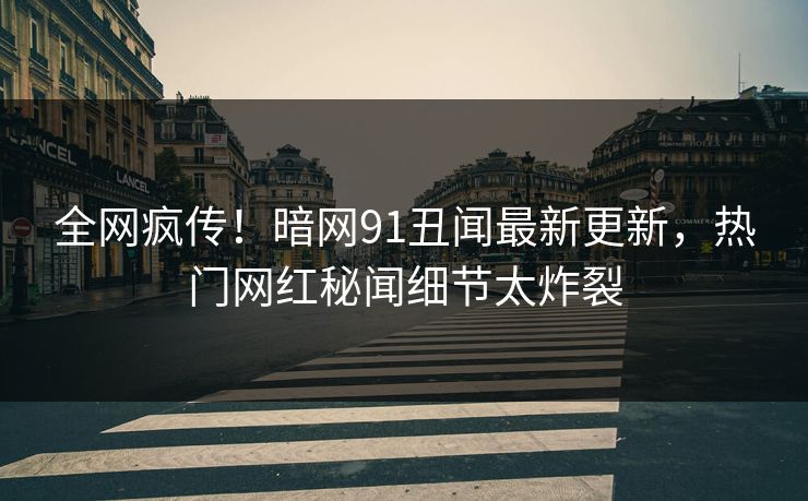 全网疯传！暗网91丑闻最新更新，热门网红秘闻细节太炸裂