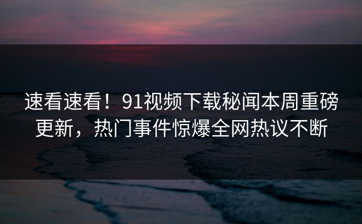 速看速看！91视频下载秘闻本周重磅更新，热门事件惊爆全网热议不断