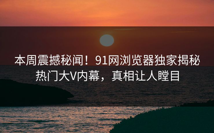 本周震撼秘闻！91网浏览器独家揭秘热门大V内幕，真相让人瞠目  第1张