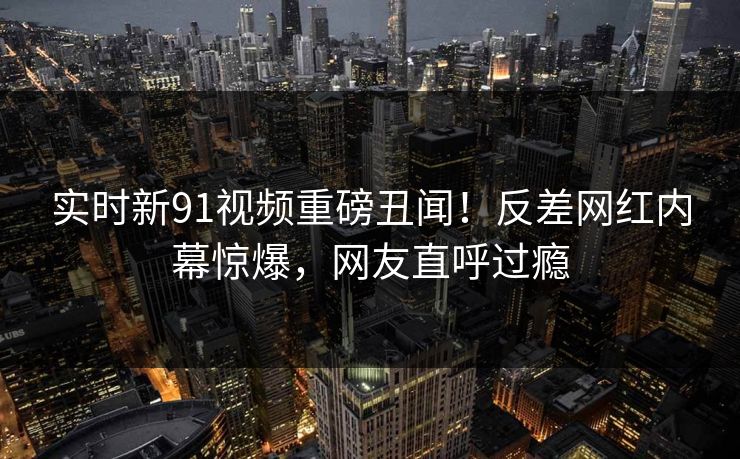 实时新91视频重磅丑闻！反差网红内幕惊爆，网友直呼过瘾  第1张