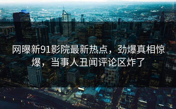 网曝新91影院最新热点，劲爆真相惊爆，当事人丑闻评论区炸了  第1张