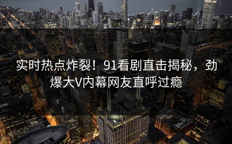 实时热点炸裂！91看剧直击揭秘，劲爆大V内幕网友直呼过瘾  第1张