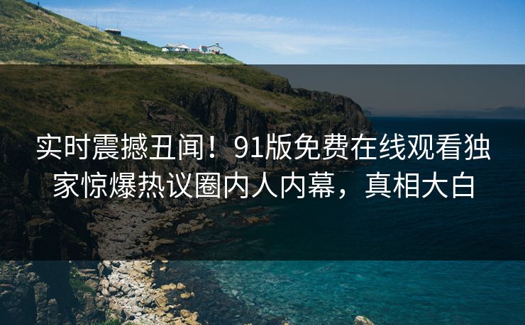 实时震撼丑闻！91版免费在线观看独家惊爆热议圈内人内幕，真相大白